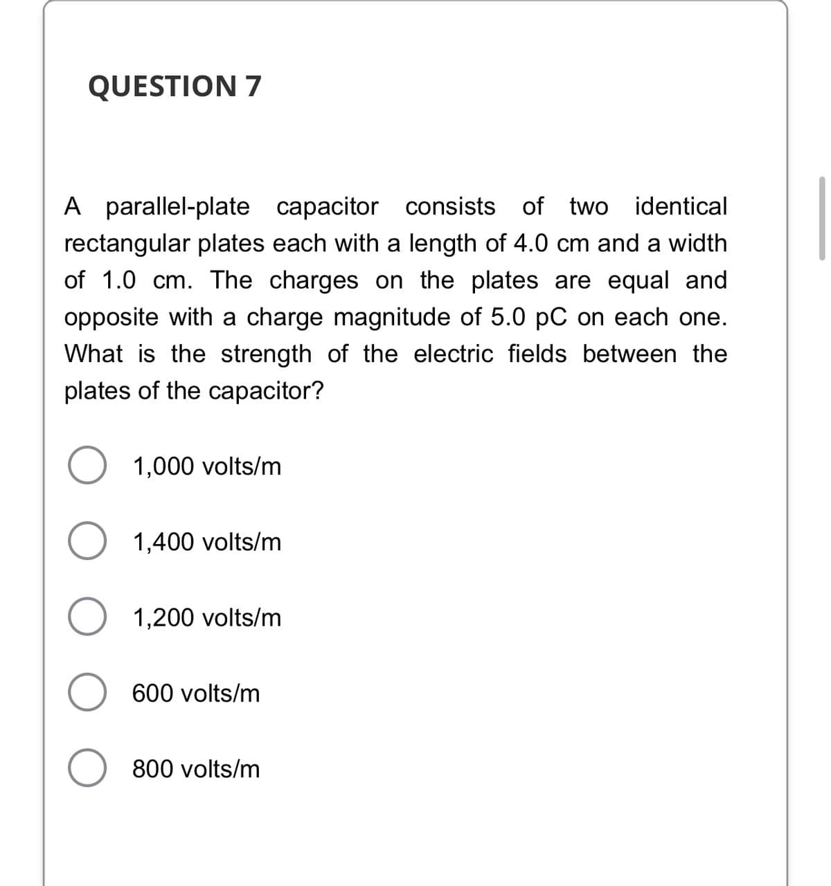 QUESTION 7
A parallel-plate capacitor consists of two
rectangular plates each with a length of 4.0 cm and a width
identical
of 1.0 cm. The charges on the plates are equal and
opposite with a charge magnitude of 5.0 pC on each one.
What is the strength of the electric fields between the
plates of the capacitor?
1,000 volts/m
1,400 volts/m
1,200 volts/m
600 volts/m
800 volts/m

