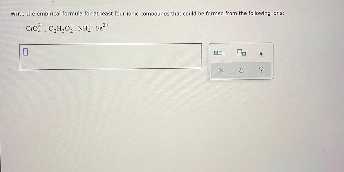 Write the empirical formula for at least four ionic compounds that could be formed from the following ions:
Cro, C,H,0,, NH, Fe2*
0..
