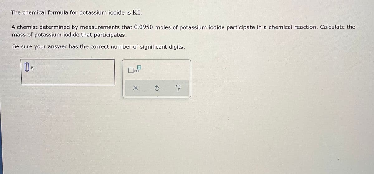 The chemical formula for potassium iodide is KI.
A chemist determined by measurements that 0.0950 moles of potassium iodide participate in a chemical reaction. Calculate the
mass of potassium iodide that participates.
Be sure your answer has the correct number of significant digits.
x10
