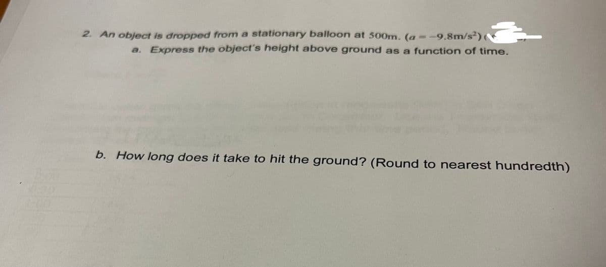 2. An object is dropped from a stationary balloon at 500m. (a--9.8m/s²)
a. Express the object's height above ground as a function of time.
b. How long does it take to hit the ground? (Round to nearest hundredth)
