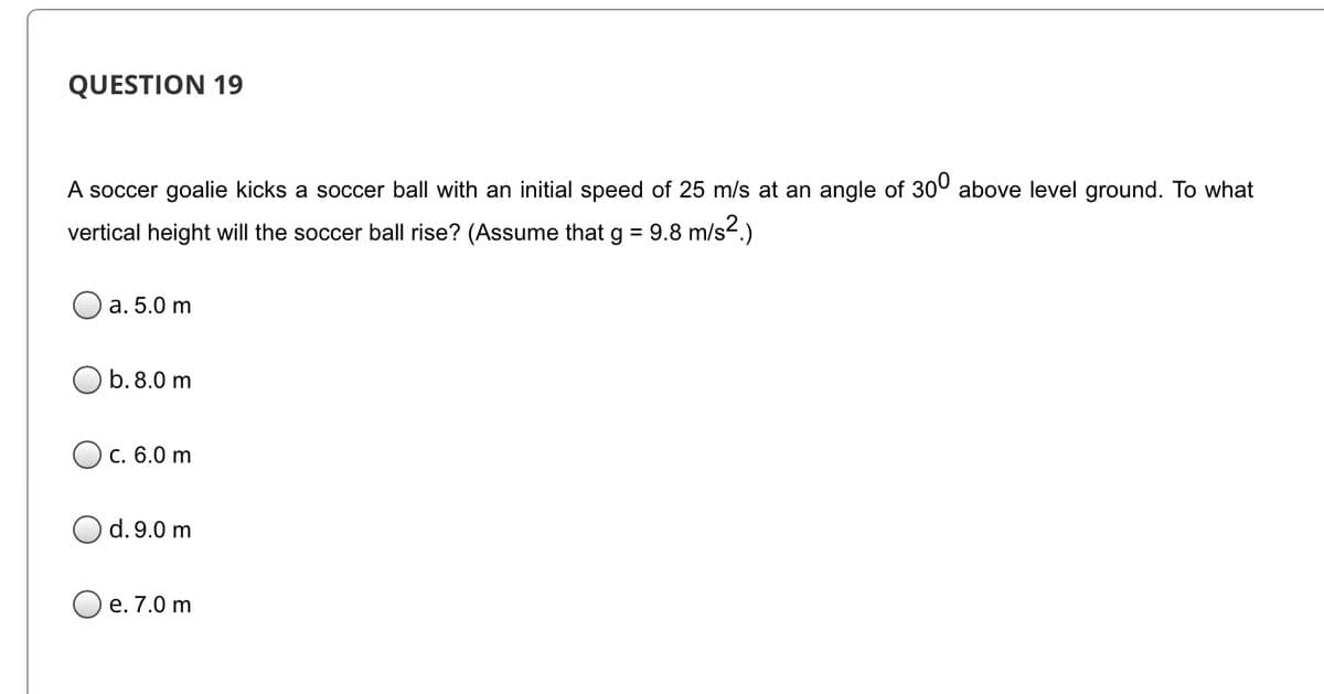 QUESTION 19
A soccer goalie kicks a soccer ball with an initial speed of 25 m/s at an angle of 300 above level ground. To what
vertical height will the soccer ball rise? (Assume that g = 9.8 m/s2.)
a. 5.0 m
b.8.0 m
Ос. 6.0 m
d. 9.0 m
е. 7.0 m
