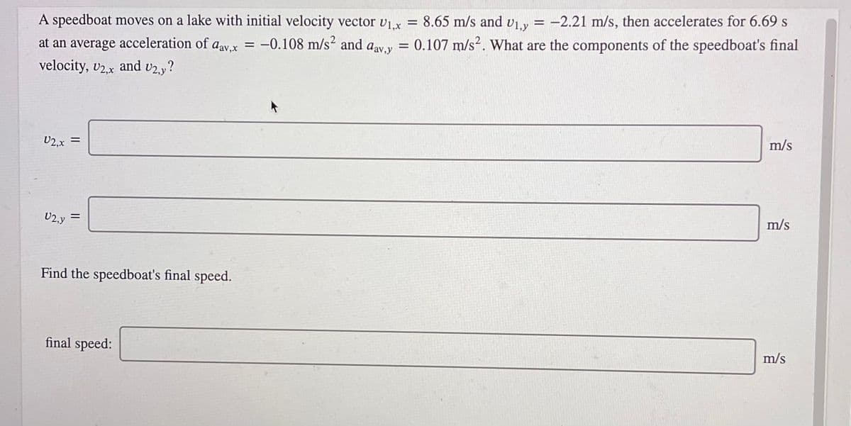 A speedboat moves on a lake with initial velocity vector vx = 8.65 m/s and vLy = -2.21 m/s, then accelerates for 6.69 s
= 0.107 m/s². What are the components of the speedboat's final
%3D
at an average acceleration of aav.x = -0.108 m/s² and aav.v
velocity, v2.x and v2.y?
m/s
U2,x
m/s
U2,y
Find the speedboat's final speed.
m/s
final speed:
II
