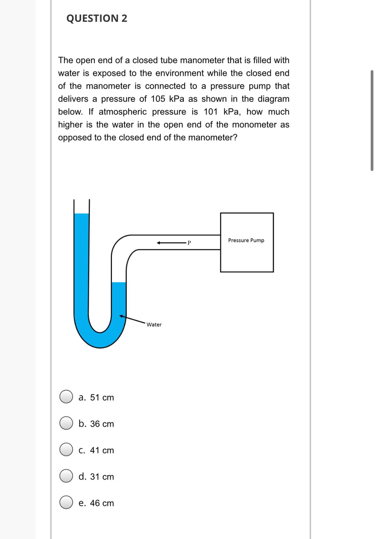 QUESTION 2
The open end of a closed tube manometer that is filled with
water is exposed to the environment while the closed end
of the manometer is connected to a pressure pump that
delivers a pressure of 105 kPa as shown in the diagram
below. If atmospheric pressure is 101 kPa, how much
higher is the water in the open end of the monometer as
opposed to the closed end of the manometer?
Pressure Pump
Water
а. 51 сm
b. 36 cm
С. 41 сm
d. 31 cm
е. 46 ст
