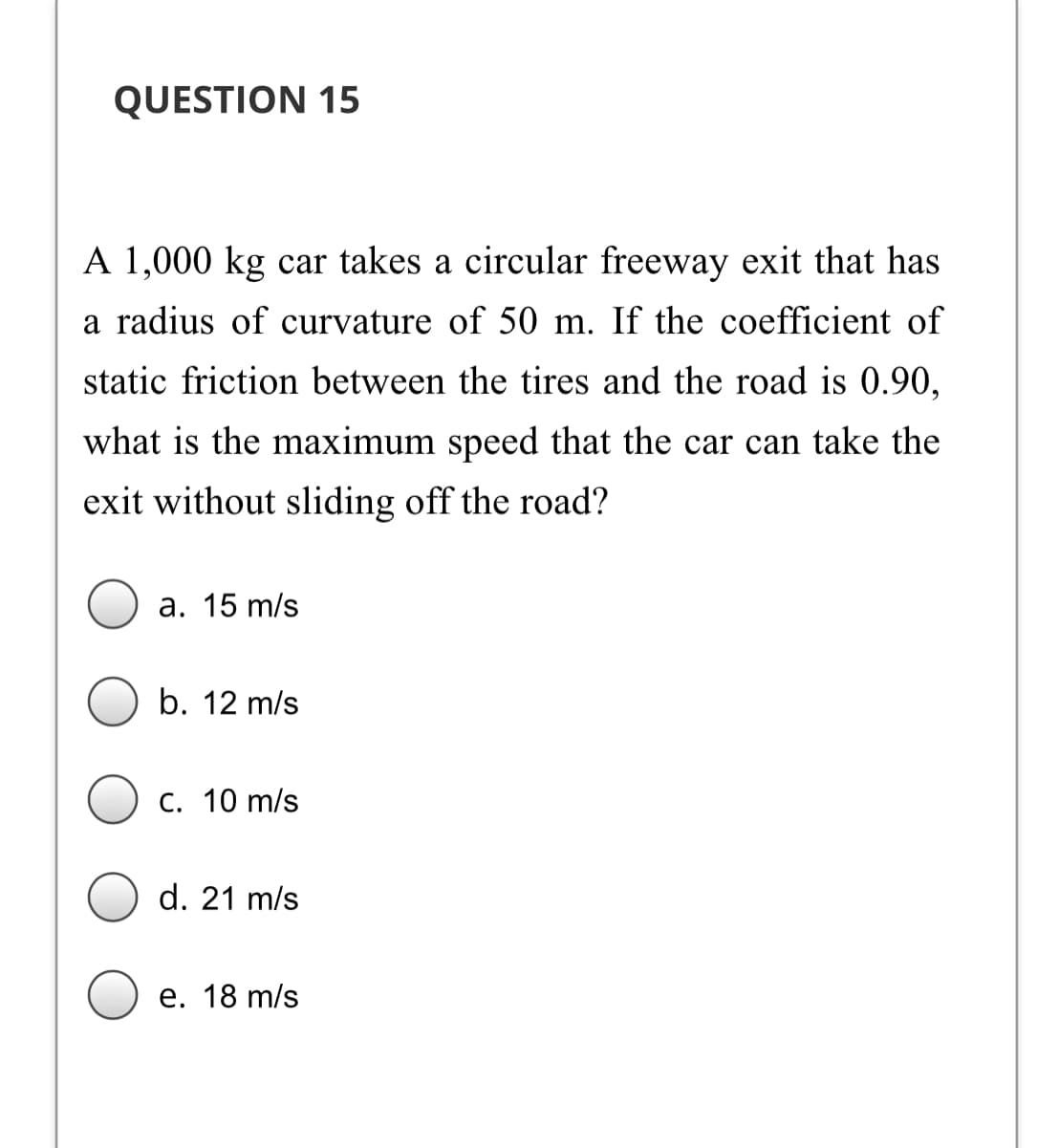 QUESTION 15
A 1,000 kg car takes a circular freeway exit that has
a radius of curvature of 50 m. If the coefficient of
static friction between the tires and the road is 0.90,
what is the maximum speed that the car can take the
exit without sliding off the road?
а. 15 m/s
b. 12 m/s
С. 10 m/s
d. 21 m/s
е. 18 m/s
