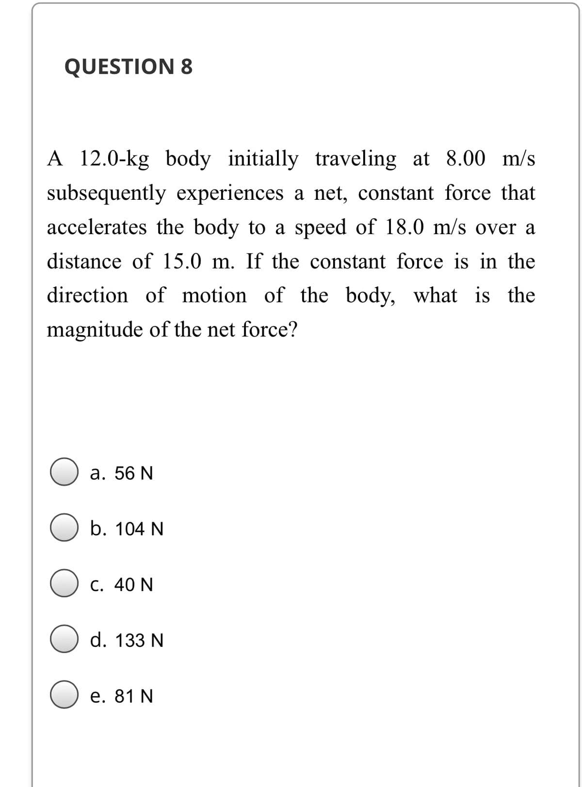 QUESTION 8
A 12.0-kg body initially traveling at 8.00 m/s
subsequently experiences a net, constant force that
accelerates the body to a speed of 18.0 m/s over a
distance of 15.0 m. If the constant force is in the
direction of motion of the body, what is the
magnitude of the net force?
а. 56 N
b. 104 N
C. 40 N
d. 133 N
е. 81 N
