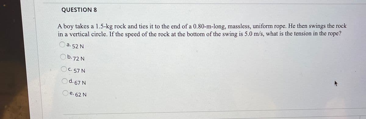 A boy takes a 1.5-kg rock and ties it to the end of a 0.80-m-long, massless, uniform rope. He then swings the rock
in a vertical circle. If the speed of the rock at the bottom of the swing is 5.0 m/s, what is the tension in the rope?
QUESTION 8
a. 52 N
Ob.72 N
OC. 57 N
d. 67 N
e. 62 N
