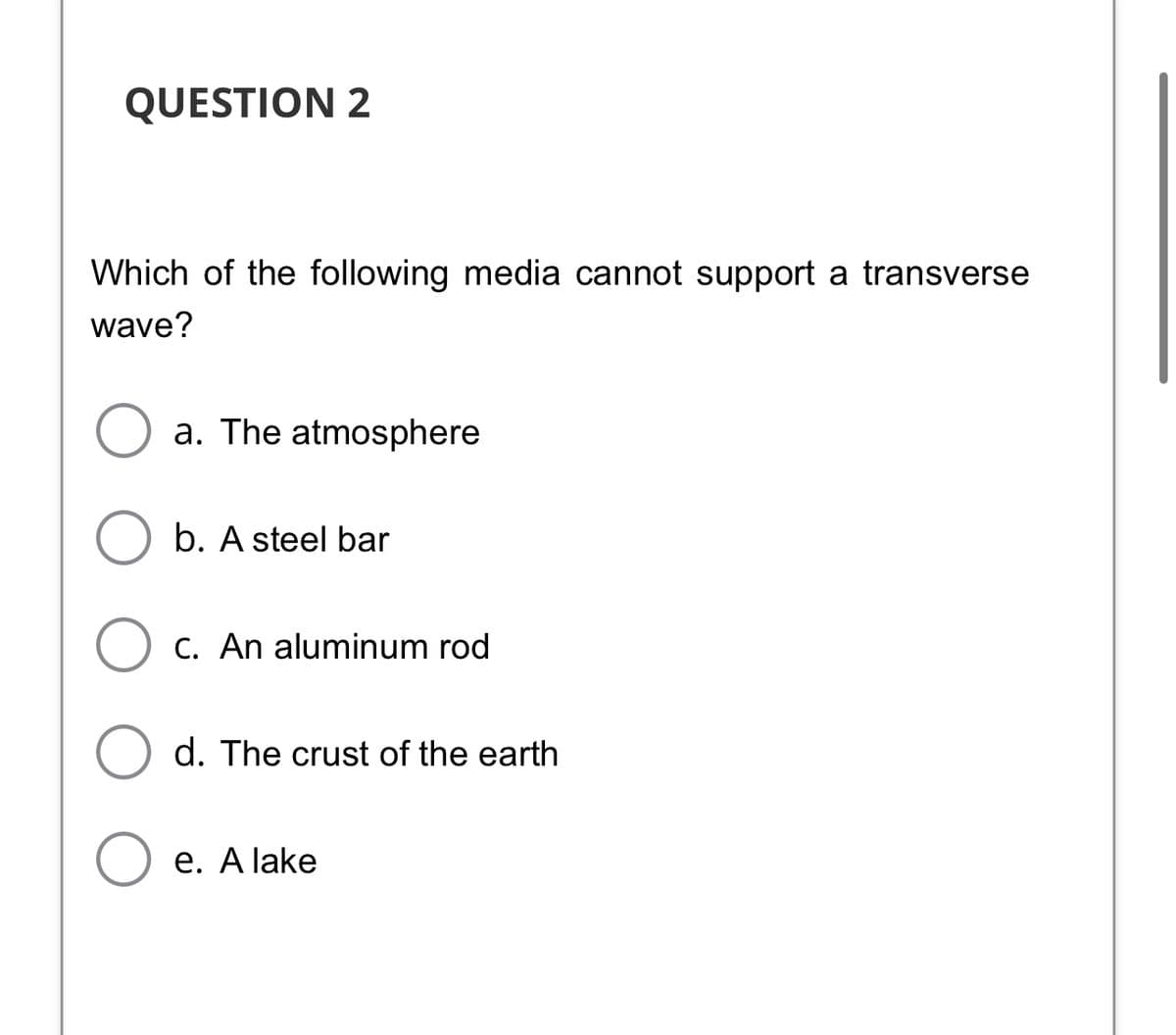 QUESTION 2
Which of the following media cannot support a transverse
wave?
a. The atmosphere
b. A steel bar
O c. An aluminum rod
d. The crust of the earth
e. A lake
