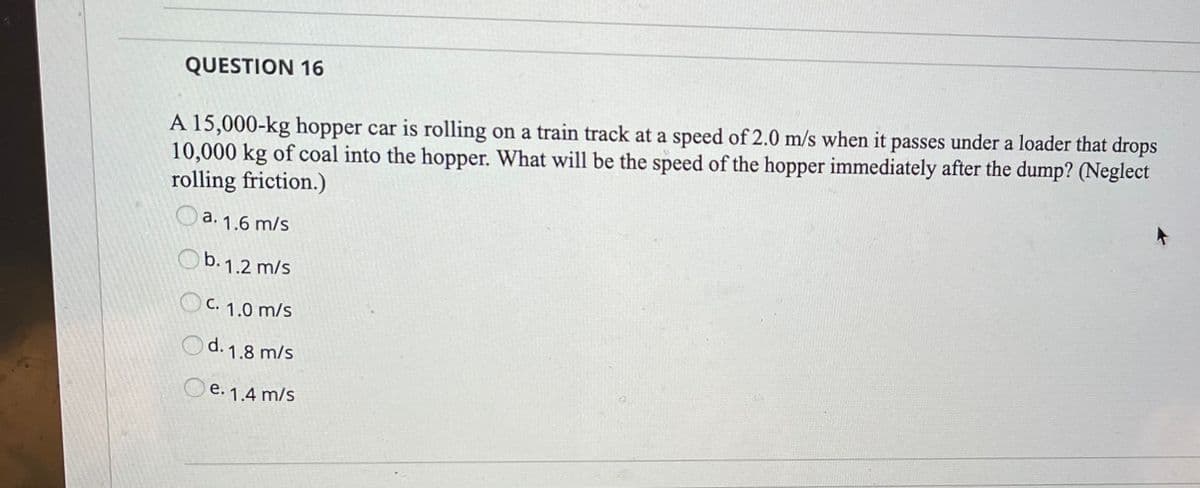 QUESTION 16
A 15,000-kg hopper car is rolling on a train track at a speed of 2.0 m/s when it passes under a loader that drops
10,000 kg of coal into the hopper. What will be the speed of the hopper immediately after the dump? (Neglect
rolling friction.)
O a. 1.6 m/s
Ob. 1.2 m/s
O C. 1.0 m/s
Od. 1.8 m/s
O e. 1.4 m/s
