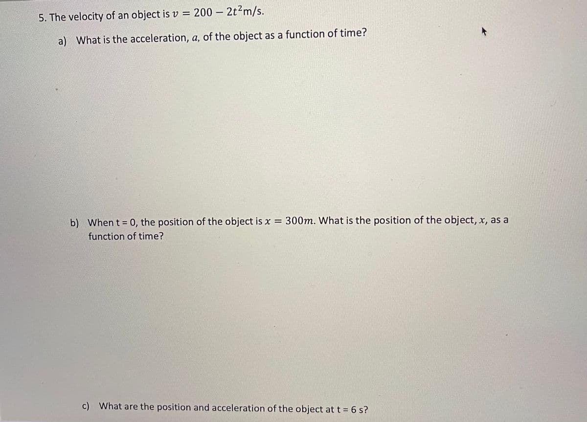 5. The velocity of an object is v = 200 – 2t?m/s.
a) What is the acceleration, a, of the object as a function of time?
b) When t = 0, the position of the object is x = 300m. What is the position of the object, x, as a
%3D
function of time?
c) What are the position and acceleration of the object at t = 6 s?
