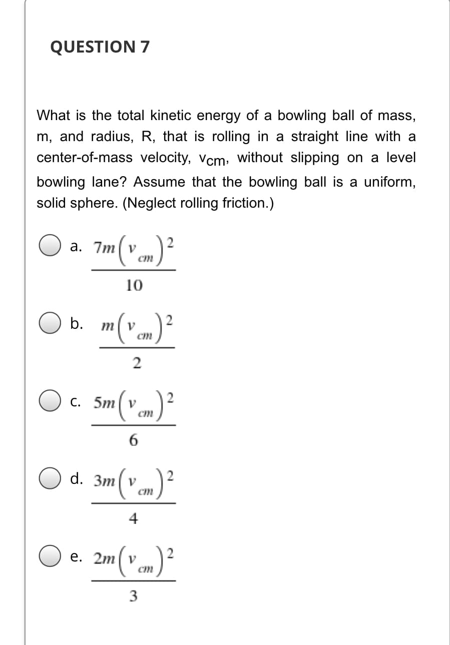 QUESTION 7
What is the total kinetic energy of a bowling ball of mass,
m, and radius, R, that is rolling in a straight line with a
center-of-mass velocity, vcm: without slipping on a level
bowling lane? Assume that the bowling ball is a uniform,
solid sphere. (Neglect rolling friction.)
a. 7m| v
ст
10
("m)²
b.
m
V
ст
2
c. Sm(v cm)²
ст
3m v
ст
4
е. 2m v
ст
3
2.
6
