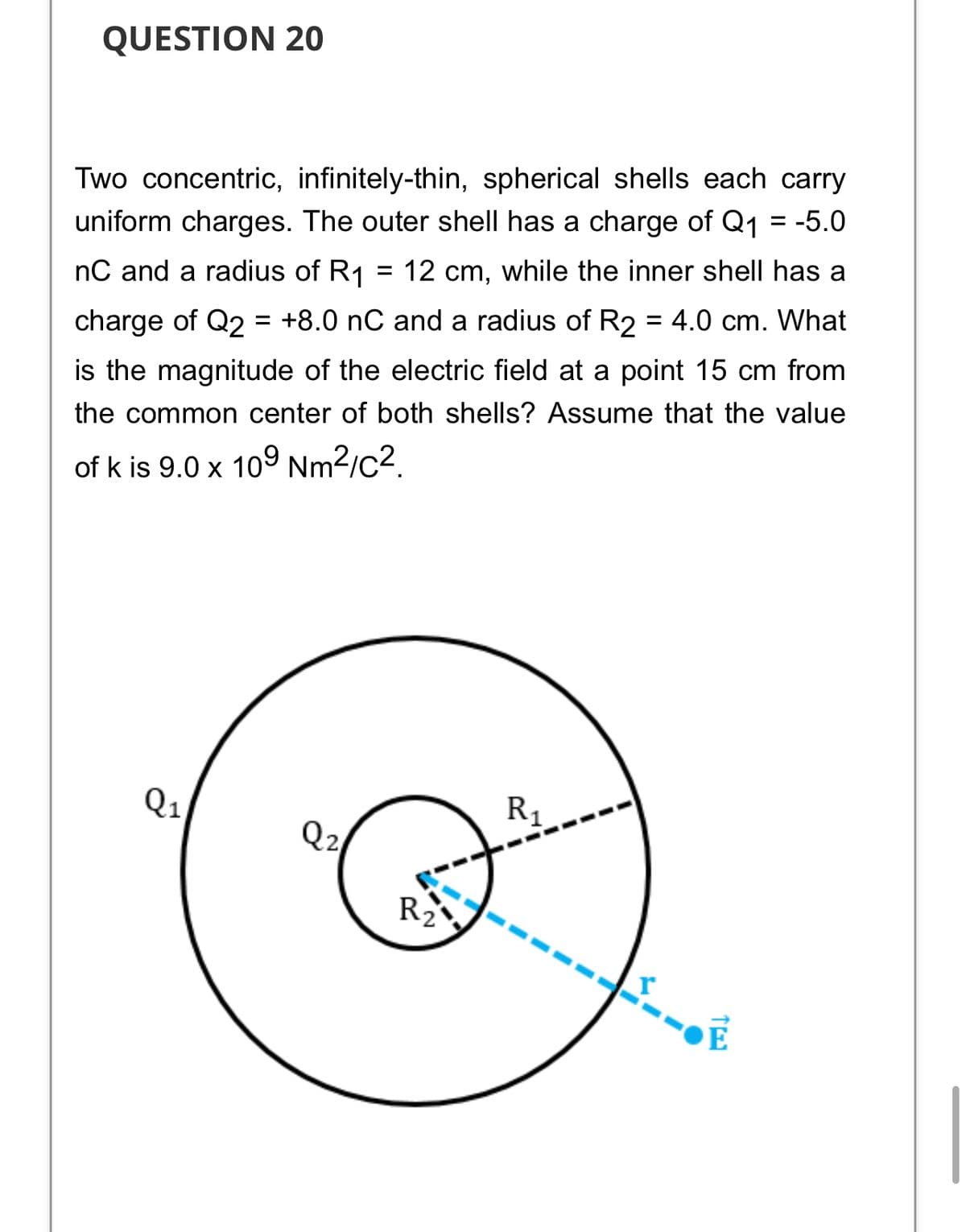 QUESTION 20
Two concentric, infinitely-thin, spherical shells each carry
uniform charges. The outer shell has a charge of Q1 = -5.0
nC and a radius of R1 = 12 cm, while the inner shell has a
charge of Q2 = +8.0 nC and a radius of R2 = 4.0 cm. What
is the magnitude of the electric field at a point 15 cm from
the common center of both shells? Assume that the value
of k is 9.0 x 109 Nm2/c2.
Q1
R,
Q2
R2
E
