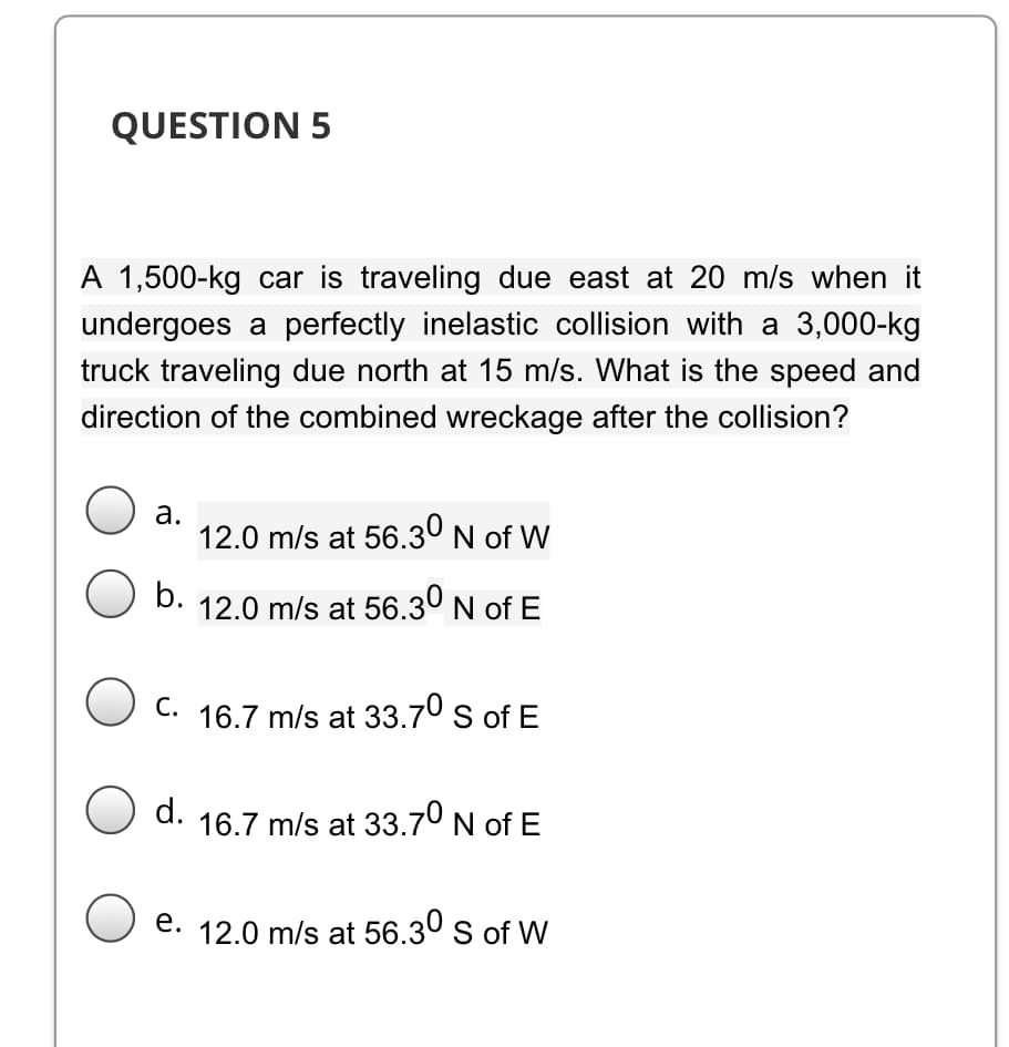 QUESTION 5
A 1,500-kg car is traveling due east at 20 m/s when it
undergoes a perfectly inelastic collision with a 3,000-kg
truck traveling due north at 15 m/s. What is the speed and
direction of the combined wreckage after the collision?
а.
12.0 m/s at 56.3° N of W
b.
12.0 m/s at 56.3º N of E
O C. 16.7 m/s at 33.70 s of E
O d.
16.7 m/s at 33.7º N of E
e. 12.0 m/s at 56.30 s of W
