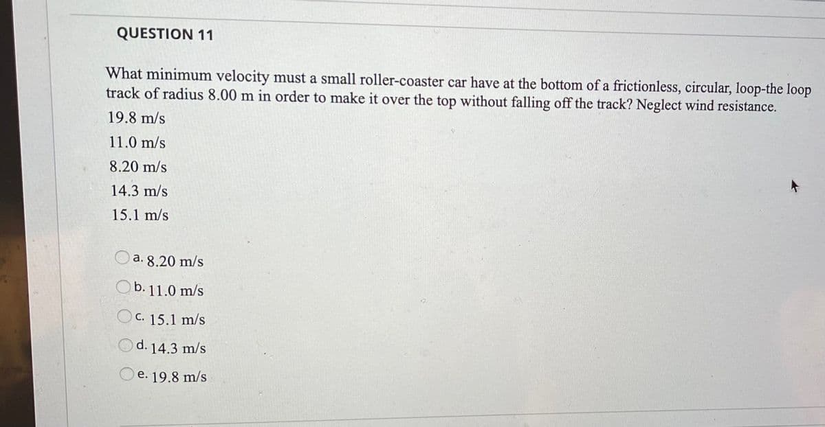 QUESTION 11
What minimum velocity must a small roller-coaster car have at the bottom of a frictionless, circular, loop-the loop
track of radius 8.00 m in order to make it over the top without falling off the track? Neglect wind resistance.
19.8 m/s
11.0 m/s
8.20 m/s
14.3 m/s
15.1 m/s
a. 8.20 m/s
Ob. 11.0 m/s
O C. 15.1 m/s
Od. 14.3 m/s
e. 19.8 m/s
