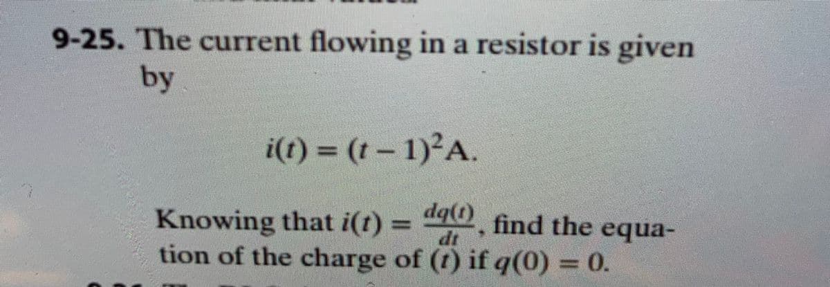9-25. The current flowing in a resistor is given
by
i(t) = (1 – 1)²A
Knowing that i(r) =
tion of the charge of (t) if q(0) = 0.
dq(t)
dg(0 find the equa-
dr
