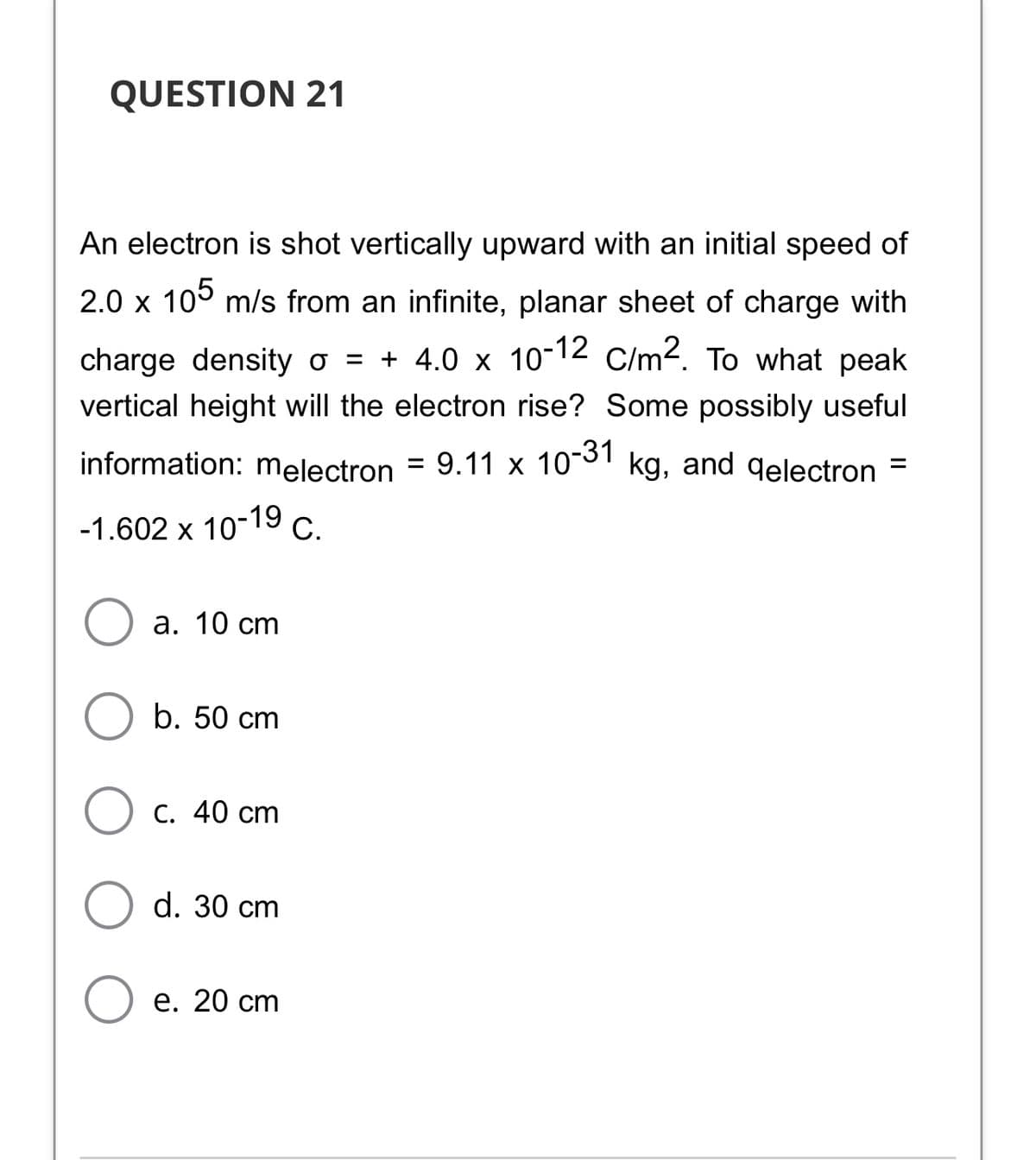 QUESTION 21
An electron is shot vertically upward with an initial speed of
2.0 x 105 m/s from an infinite, planar sheet of charge with
charge density o = + 4.0 x 10-12 C/m2. To what peak
vertical height will the electron rise? Some possibly useful
information: melectron = 9.11 x 10-31 kg, and qelectron =
-1.602 x 10-19 C.
а. 10 сm
b. 50 cm
С. 40 cт
d. 30 cm
е. 20 ст
