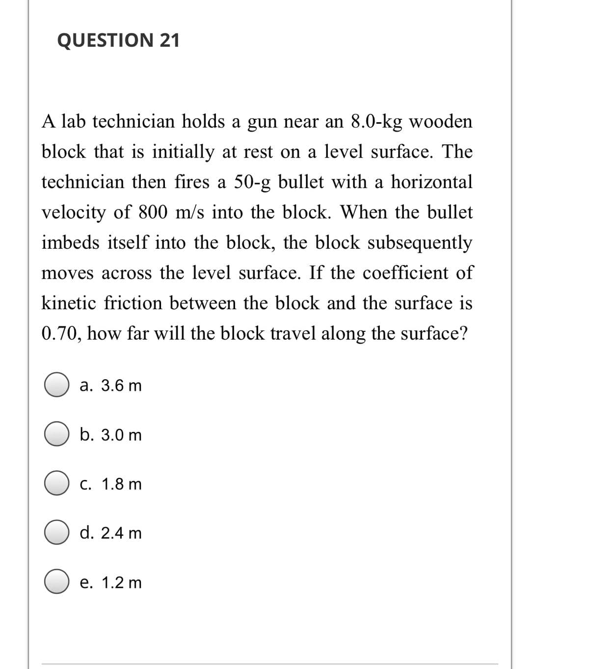 QUESTION 21
A lab technician holds a gun near an 8.0-kg wooden
block that is initially at rest on a level surface. The
technician then fires a 50-g bullet with a horizontal
velocity of 800 m/s into the block. When the bullet
imbeds itself into the block, the block subsequently
moves across the level surface. If the coefficient of
kinetic friction between the block and the surface is
0.70, how far will the block travel along the surface?
а. 3.6 m
b. 3.0 m
С. 1.8 m
d. 2.4 m
е. 1.2 m
