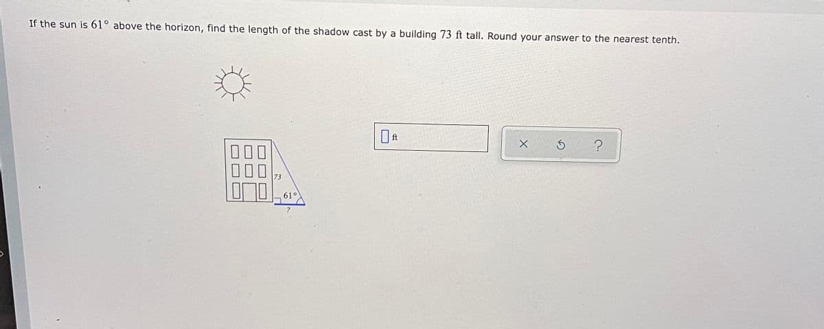If the sun is 61° above the horizon, find the length of the shadow cast by a building 73 ft tall. Round your answer to the nearest tenth.
73
61°
?
