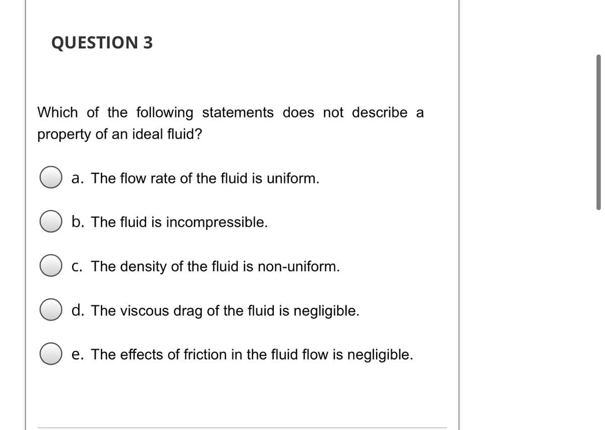 QUESTION 3
Which of the following statements does not describe a
property of an ideal fluid?
a. The flow rate of the fluid is uniform.
b. The fluid is incompressible.
C. The density of the fluid is non-uniform.
d. The viscous drag of the fluid is negligible.
e. The effects of friction in the fluid flow is negligible.
