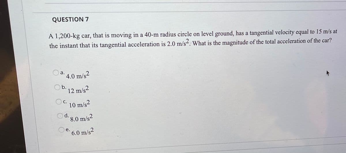 QUESTION 7
A 1,200-kg car, that is moving in a 40-m radius circle on level ground, has a tangential velocity equal to 15 m/s at
the instant that its tangential acceleration is 2.0 m/s-. What is the magnitude of the total acceleration of the car?
a.
4.0 m/s2
b.
12 m/s2
OC 10 m/s2
8.0 m/s2
e. 6.0 m/s2
е.
