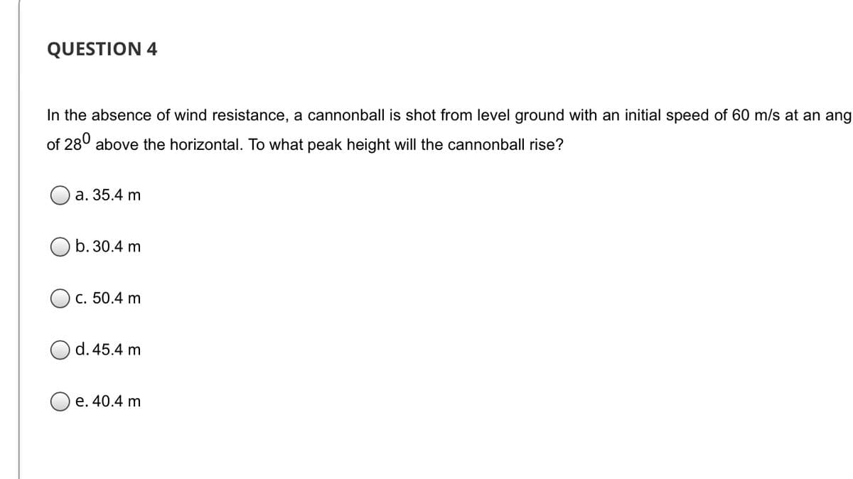 QUESTION 4
In the absence of wind resistance, a cannonball is shot from level ground with an initial speed of 60 m/s at an ang
of 280 above the horizontal. To what peak height will the cannonball rise?
а. 35.4 m
b. 30.4 m
с. 50.4 m
d. 45.4 m
e. 40.4 m
