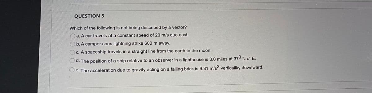 QUESTION 5
Which of the following is not being described by a vector?
a. A car travels at a constant speed of 20 m/s due east.
b. A camper sees lightning strike 600 m away.
C. A spaceship travels in a straight line from the earth to the moon.
d. The position of a ship relative to an observer in a lighthouse is 3.0 miles at 37° N of E.
e. The acceleration due to gravity acting on a falling brick is 9.81 m/s verticallky downward.
