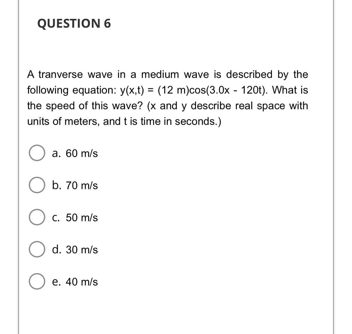 QUESTION 6
A tranverse wave in a medium wave is described by the
following equation: y(x,t) = (12 m)cos(3.0x - 120t). What is
the speed of this wave? (x and y describe real space with
units of meters, and t is time in seconds.)
а. 60 m/s
b. 70 m/s
С. 50 m/s
d. 30 m/s
e. 40 m/s
