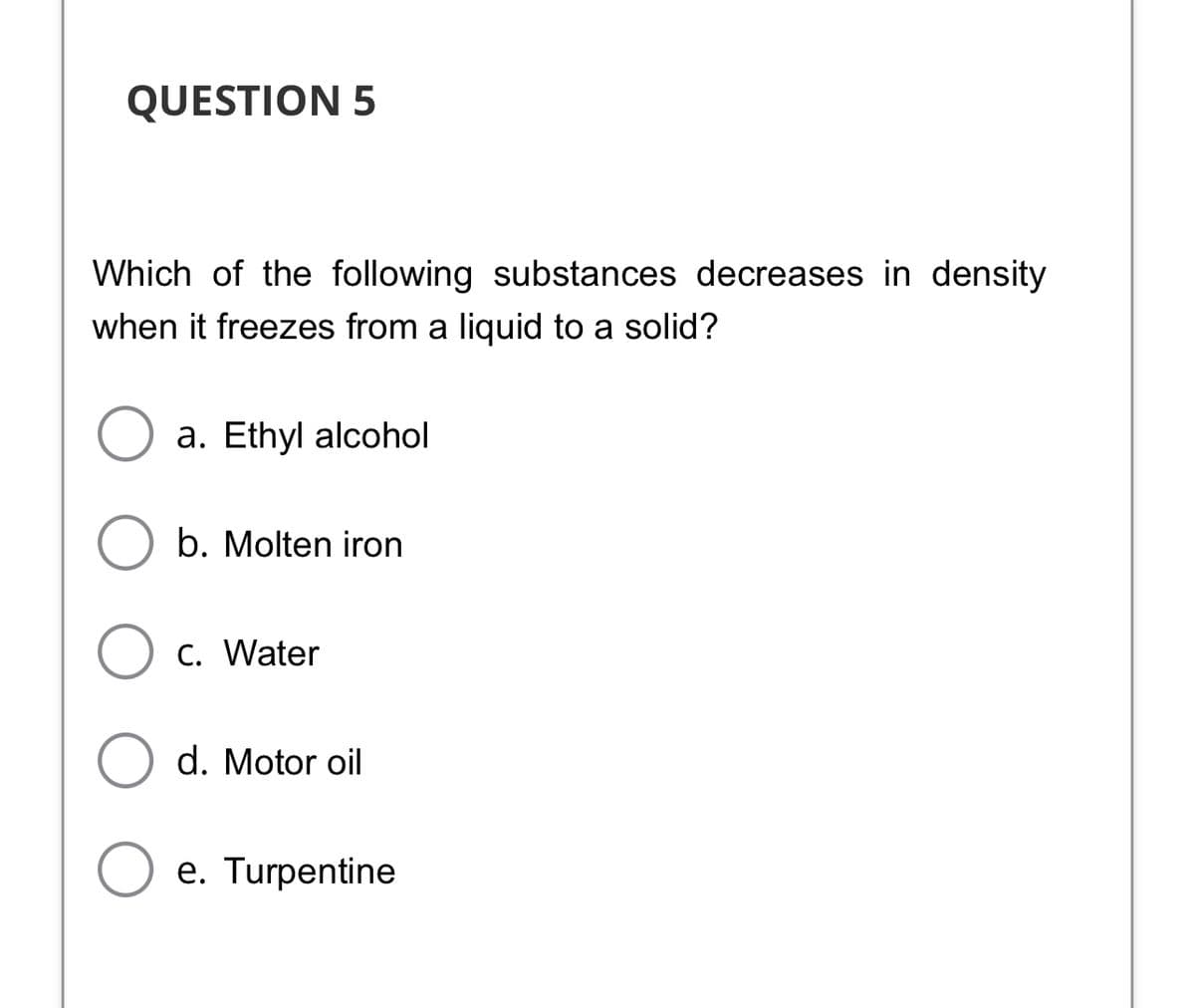QUESTION 5
Which of the following substances decreases in density
when it freezes from a liquid to a solid?
a. Ethyl alcohol
b. Molten iron
C. Water
d. Motor oil
e. Turpentine
