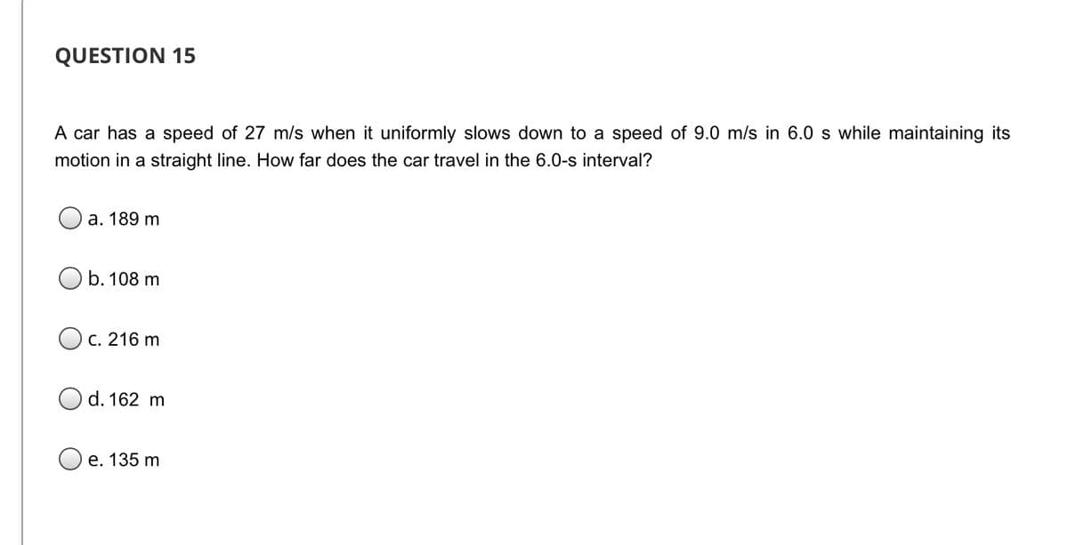QUESTION 15
A car has a speed of 27 m/s when it uniformly slows down to a speed of 9.0 m/s in 6.0 s while maintaining its
motion in a straight line. How far does the car travel in the 6.0-s interval?
а. 189 m
O b. 108 m
С. 216 m
d. 162 m
Ое. 135 m
