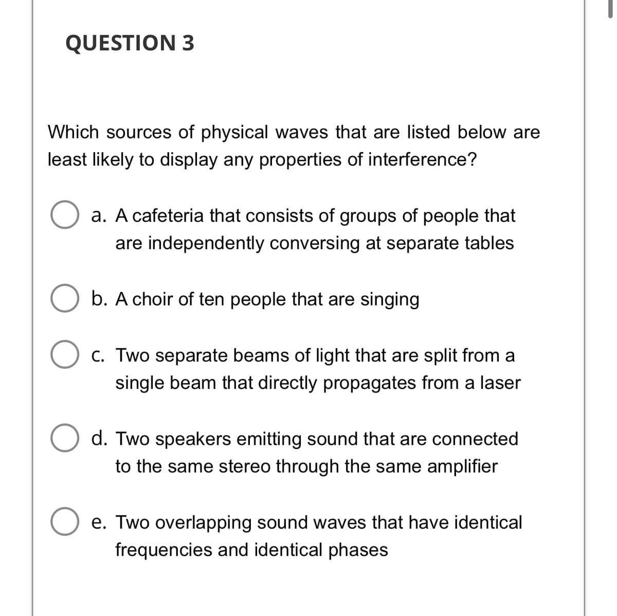 QUESTION 3
Which sources of physical waves that are listed below are
least likely to display any properties of interference?
a. A cafeteria that consists of groups of people that
are independently conversing at separate tables
b. A choir of ten people that are singing
C. Two separate beams of light that are split from a
single beam that directly propagates from a laser
d. Two speakers emitting sound that are connected
to the same stereo through the same amplifier
e. Two overlapping sound waves that have identical
frequencies and identical phases
