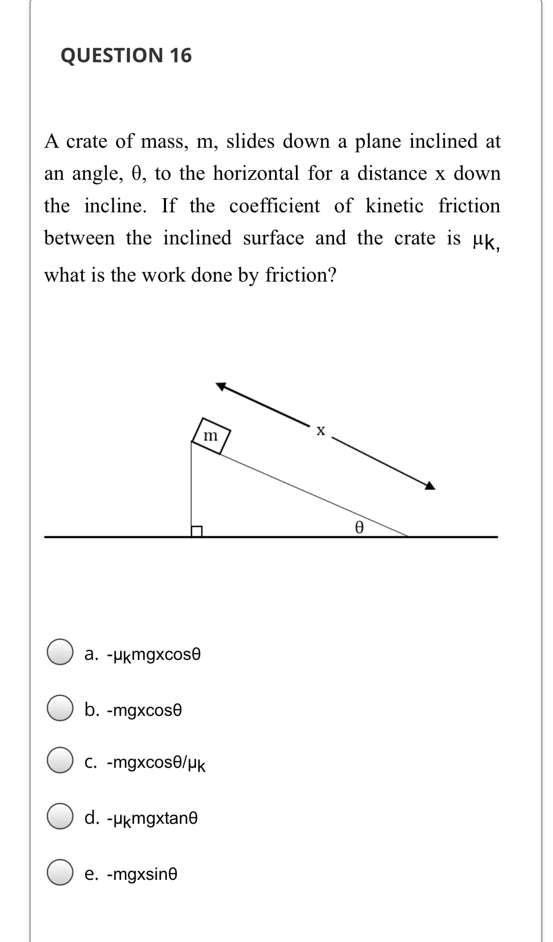 QUESTION 16
A crate of mass, m, slides down a plane inclined at
an angle, 0, to the horizontal for a distance x down
the incline. If the coefficient of kinetic friction
between the inclined surface and the crate is µk.
what is the work done by friction?
a. -Hkmgxcose
b. -mgxcose
C. -mgxcose/µk
d. -µkmgxtane
e. -mgxsin0
