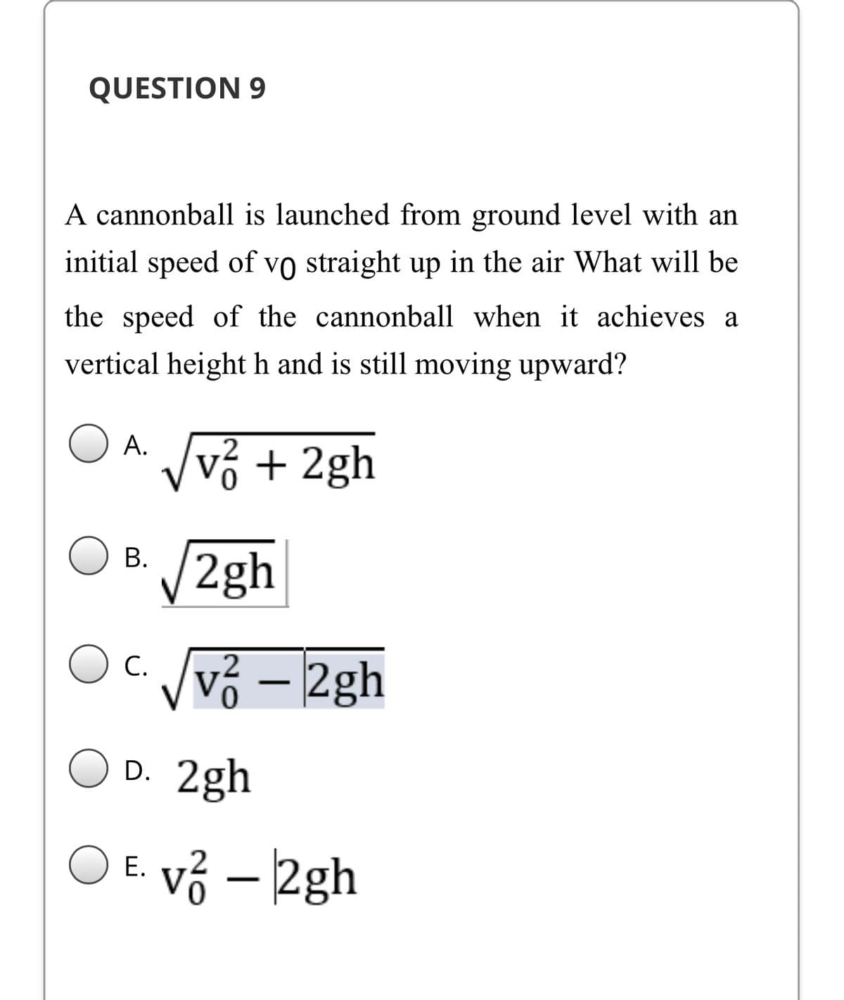 QUESTION 9
A cannonball is launched from ground level with an
initial speed of vo straight up in the air What will be
the speed of the cannonball when it achieves a
vertical height h and is still moving upward?
A.
Vvỏ + 2gh
V2gh
В.
vỏ – 2gh
C.
D. 2gh
E. vỏ – 2gh
|
