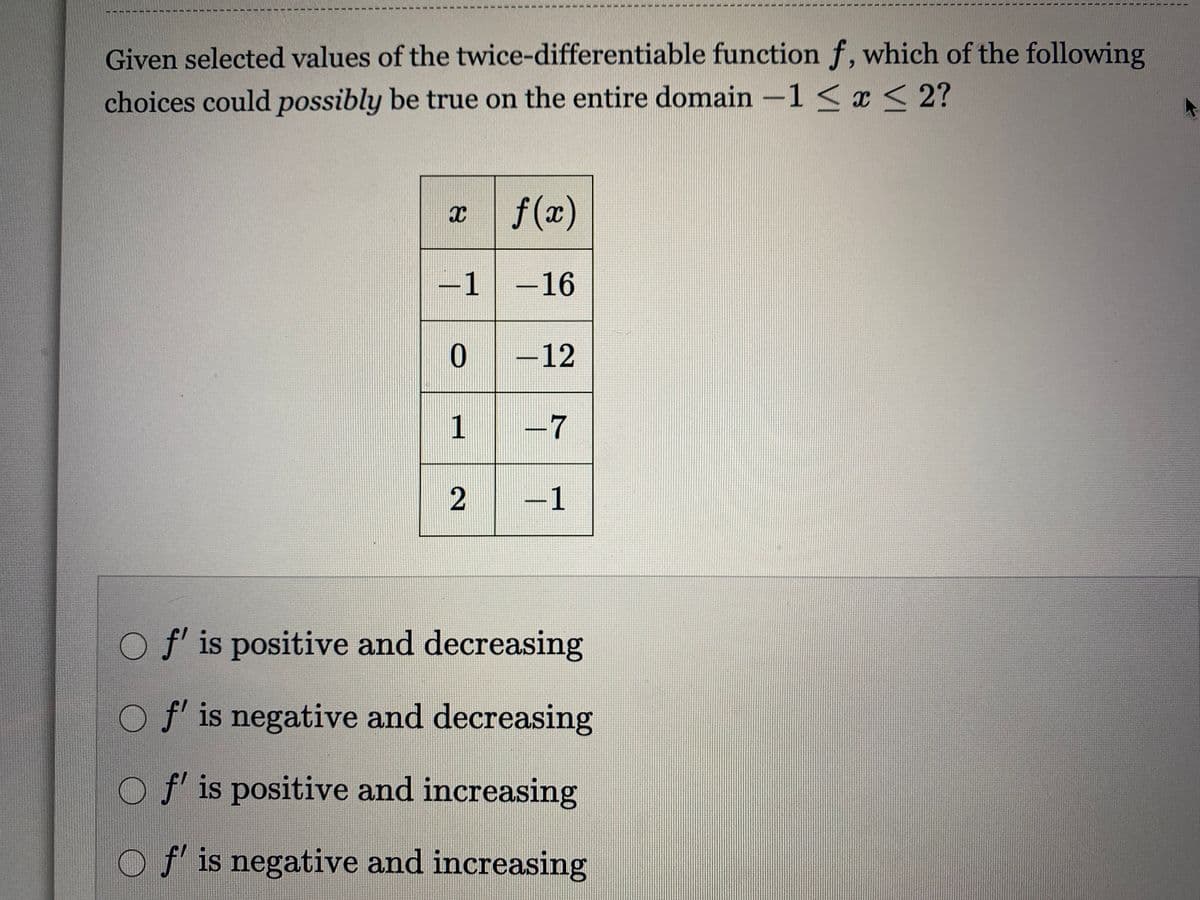 Given selected values of the twice-differentiable function f, which of the following
choices could possibly be true on the entire domain -1 < x < 2?
x f(x)
-1-16
-12
-7
-1
Of is positive and decreasing
O f' is negative and decreasing
O f' is positive and increasing
O f' is negative and increasing
2)

