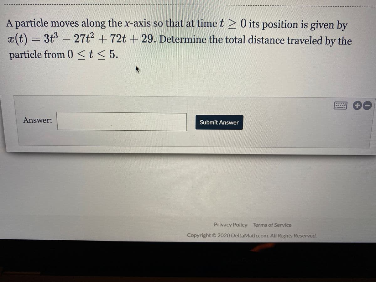 A particle moves along the x-axis so that at time t> 0 its position is given by
x(t) = 3t3 - 27t2 + 72t + 29. Determine the total distance traveled by the
particle from 0 <t< 5.
Answer:
Submit Answer
Privacy Policy Terms of Service
Copyright © 2020 DeltaMath.com. All Rights Reserved.
手
主
