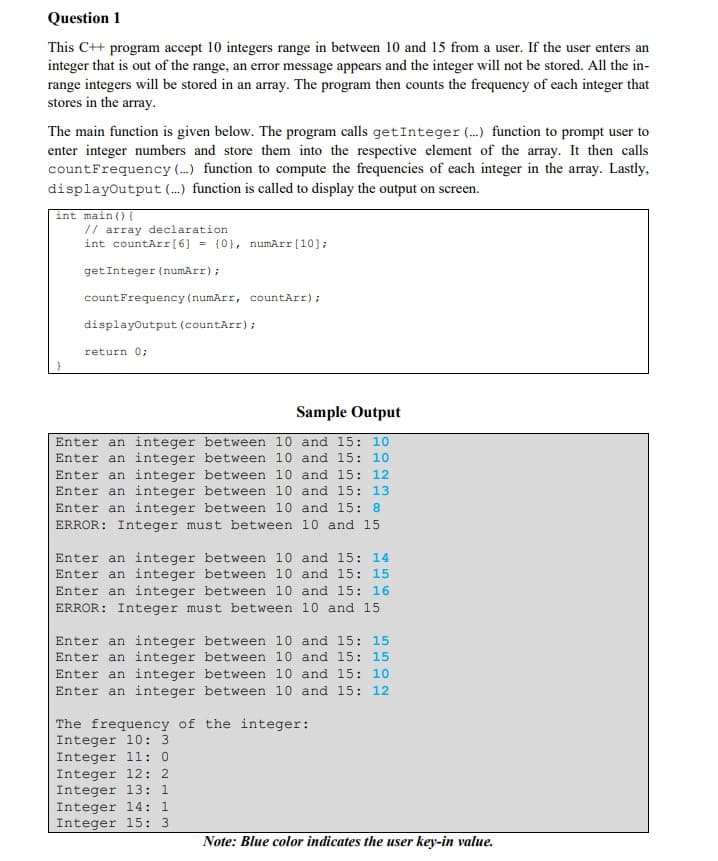 Question 1
This C++ program accept 10 integers range in between 10 and 15 from a user. If the user enters an
integer that is out of the range, an error message appears and the integer will not be stored. All the in-
range integers will be stored in an array. The program then counts the frequency of each integer that
stores in the array.
The main function is given below. The program calls getInteger (...) function to prompt user to
enter integer numbers and store them into the respective element of the array. It then calls
countFrequency (...) function to compute the frequencies of each integer in the array. Lastly,
displayoutput (...) function is called to display the output on screen.
int main() {
// array declaration
int countArr[6] = {0}, numArr[10];
getInteger (numArr);
countFrequency (numArr, countArr);
displayoutput (countArr);
return 0;
Sample Output
Enter an integer between 10 and 15: 10
Enter an integer between 10 and 15: 10
Enter an integer between 10 and 15: 12
Enter an integer between 10 and 15: 13
Enter an integer between 10 and 15: 8
ERROR: Integer must between 10 and 15
Enter an integer between 10 and 15: 14
Enter an integer between 10 and 15: 15
Enter an integer between 10 and 15: 16
ERROR: Integer must between 10 and 15
Enter an integer between 10 and 15: 15
Enter an integer between 10 and 15: 15
Enter an integer between 10 and 15: 10
Enter an integer between 10 and 15: 12
The frequency of the integer:
Integer 10: 3
Integer 1l: 0
Integer 12: 2
Integer 13: 1
Integer 14: 1
Integer 15: 3
Note: Blue color indicates the user key-in value.
