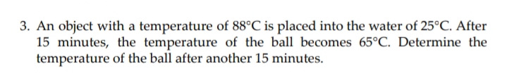 3. An object with a temperature of 88°C is placed into the water of 25°C. After
15 minutes, the temperature of the ball becomes 65°C. Determine the
temperature of the ball after another 15 minutes.
