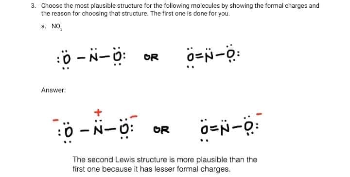 3. Choose the most plausible structure for the following molecules by showing the formal charges and
the reason for choosing that structure. The first one is done for you.
a. NO,
ö - N-ö: OR
Answer:
0 -N-0:
OR
|
The second Lewis structure is more plausible than the
first one because it has lesser formal charges.
