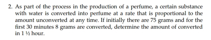 2. As part of the process in the production of a perfume, a certain substance
with water is converted into perfume at a rate that is proportional to the
amount unconverted at any time. If initially there are 75 grams and for the
first 30 minutes 8 grams are converted, determine the amount of converted
in 1 ½ hour.
