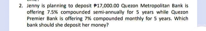 2. Jenny is planning to deposit P17,000.00 Quezon Metropolitan Bank is
offering 7.5% compounded semi-annually for 5 years while Quezon
Premier Bank is offering 7% compounded monthly for 5 years. Which
bank should she deposit her money?
