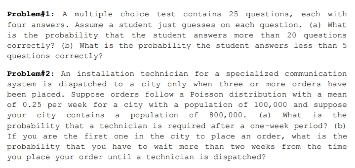 Problem#1: A multiple choice test contains 25 questions, each with
four answers. Assume a student just guesses on each question. (a) What
is the probability that the student answers more than 20 questions
correctly? (b) What is the probability the student answers less than 5
questions correctly?
Problem#2: An installation technician for a specialized communication
system is dispatched to a city only when three or more orders have
been placed. Suppose orders follow a Poisson distribution with a mean
of 0.25 per week for a city with a population of 100,000 and suppose
population of
probability that a technician is required after a one-week period? (b)
If you are the first one in the city to place an order, what is the
your
city
contains
a
800,000.
(a)
What
is
the
probability that you have to wait more than two weeks from the time
you place your order until a technician is dispatched?
