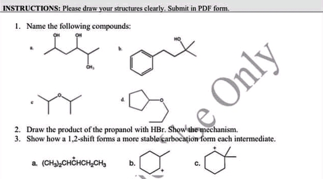 INSTRUCTIONS: Please draw your structures clearly. Submit in PDF form.
1. Name the following compounds:
Only
2. Draw the product of the propanol with HBr. Show the mechanism.
3. Show how a 1,2-shift forms a more stable carbocațion form each intermediate.
a. (CH)CHCHCH,CH,
b.
с.
