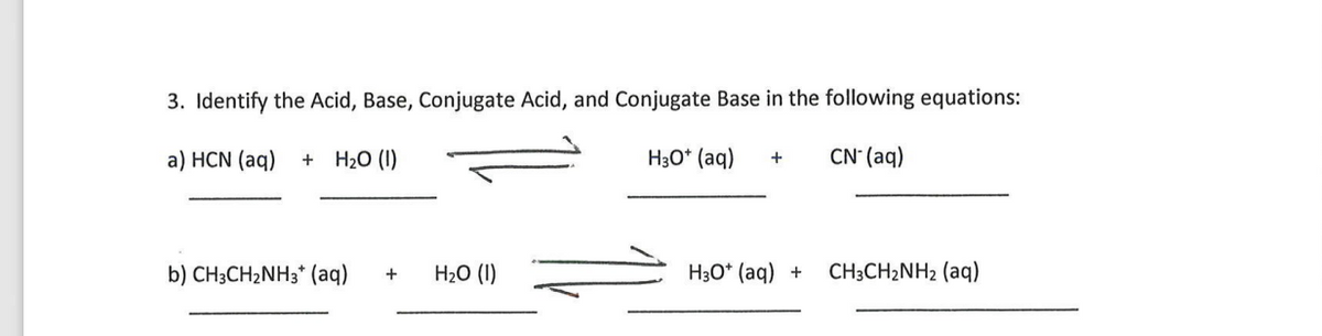 3. Identify the Acid, Base, Conjugate Acid, and Conjugate Base in the following equations:
a) HCN (aq)
+ H20 (1)
H30* (aq)
CN' (aq)
+
b) CH3CH2NH3* (aq)
H2O (1)
H3O* (aq) +
CH3CH2NH2 (aq)
+
