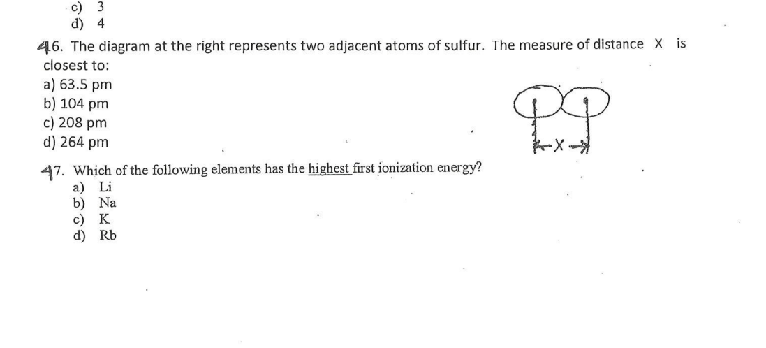 c) 3
d) 4
46. The diagram at the right represents two adjacent atoms of sulfur. The measure of distance X is
closest to:
a) 63.5 pm
b) 104 pm
c) 208 pm
d) 264 pm
47. Which of the following elements has the highest first ionization energy?
a) Li
b) Na
c) K
d) Rb
