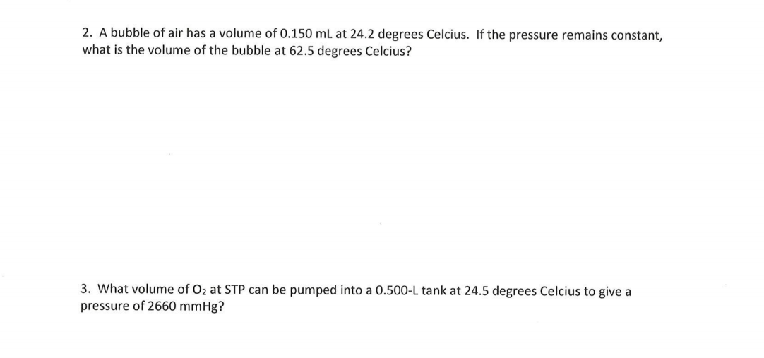2. A bubble of air has a volume of 0.150 mL at 24.2 degrees Celcius. If the pressure remains constant,
what is the volume of the bubble at 62.5 degrees Celcius?
3. What volume of O2 at STP can be pumped into a 0.500-L tank at 24.5 degrees Celcius to give a
pressure of 2660 mmHg?
