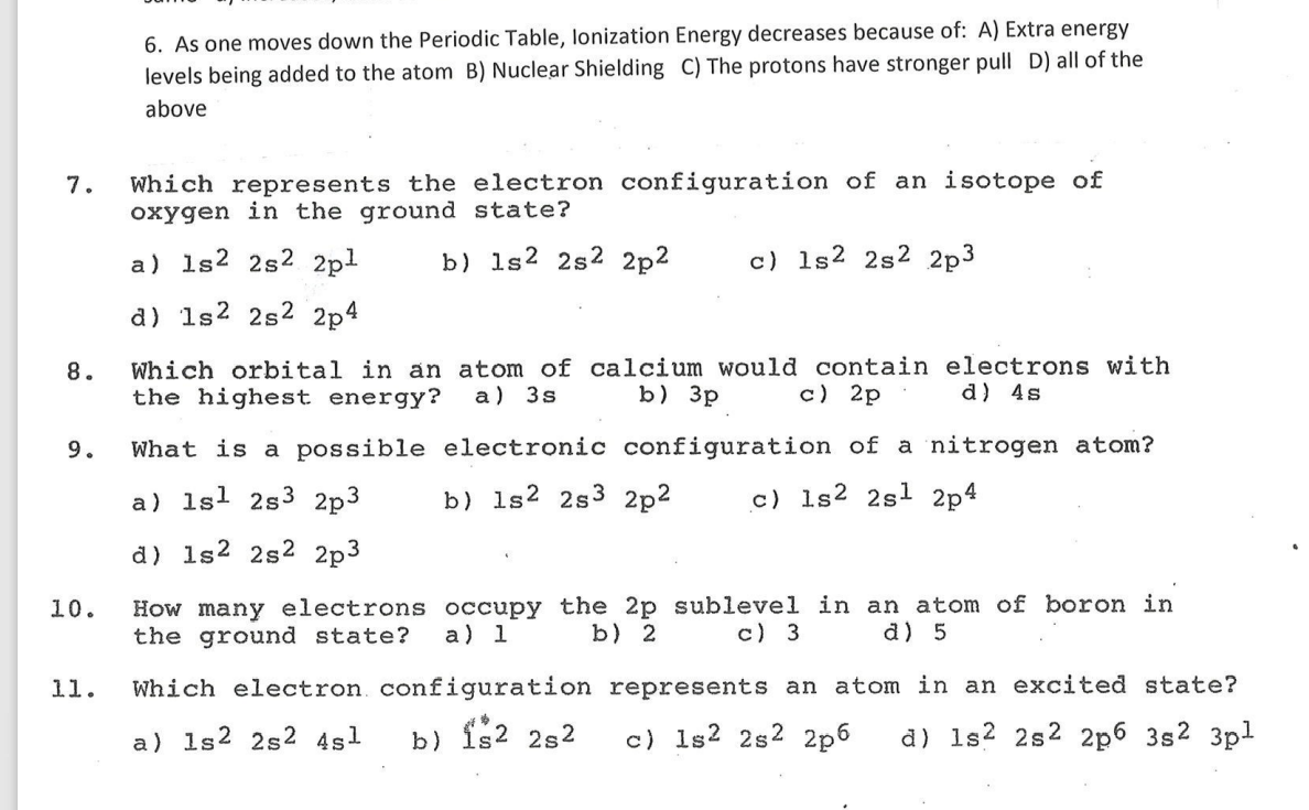 6. As one moves down the Periodic Table, lonization Energy decreases because of: A) Extra energy
levels being added to the atom B) Nuclear Shielding C) The protons have stronger pull D) all of the
above
Which represents the electron configuration of an isotope of
oxygen in the ground state?
7.
a) 1s2 2s2 2pl
b) 1s2 2s2 2p2
c) 1s2 2s2 2p3
d) 1s2 2s2 2p4
Which orbital in an atom of calcium would contain electrons with
the highest energy?
8.
a) 3s
b) 3p
c) 2p
d) 4s
9.
What is a possible electronic configuration of a nitrogen atom?
a) 1sl 2s3 2p3
b) 1s2 2s3 2p2
c) 1s2 2sl 2p4
d) 1s2 2s2 2p3
How many electrons occupy the 2p sublevel in an atom of boron in
the ground state?
10.
a) 1
b) 2
c) 3
d) 5
11.
Which electron configuration represents an atom in an excited state?
a) 1s2 2s2 4sl
b) is2 2s2
c) 1s2 2s2 2p6
d) 1s? 2s2 2p6 3s2 3pl
