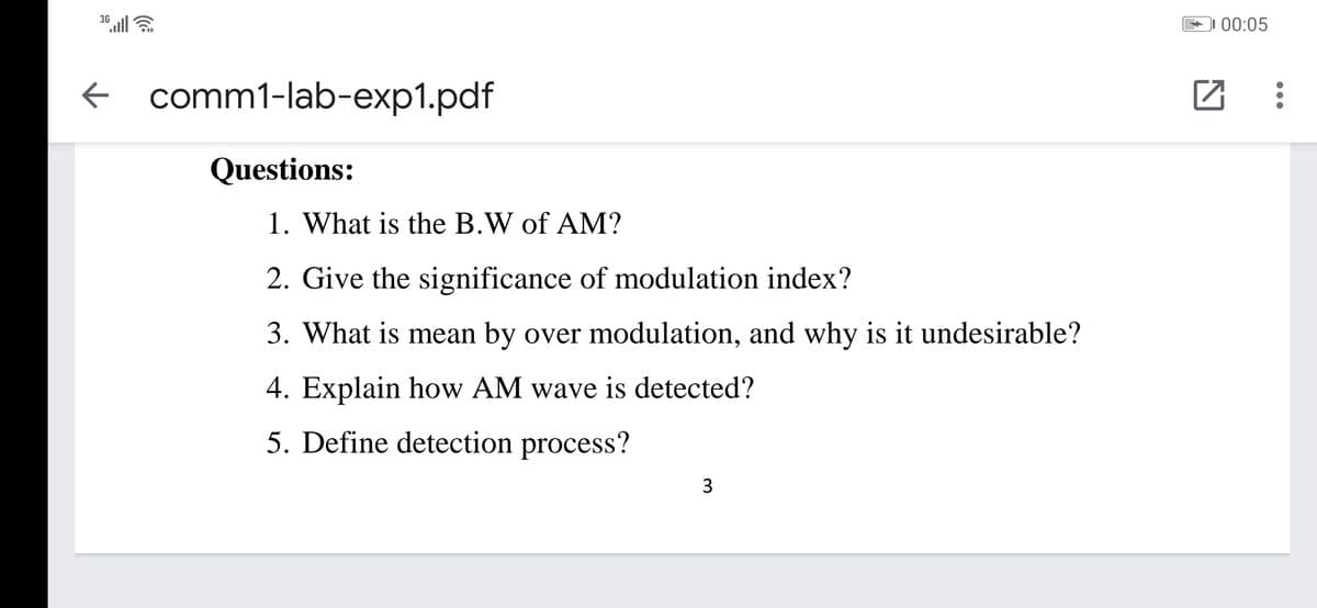 36 ll
00:05
f comm1-lab-exp1.pdf
Questions:
1. What is the B.W of AM?
2. Give the significance of modulation index?
3. What is mean by over modulation, and why is it undesirable?
4. Explain how AM wave is detected?
5. Define detection process?
3
