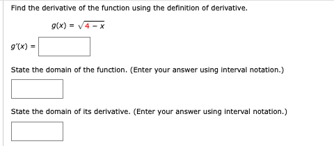 Find the derivative of the function using the definition of derivative.
9(x) = V4 - x
g'(x) =
State the domaln of the function. (Enter your answer using Interval notation.)
State the domain of its derivative. (Enter your answer using Interval notation.)
