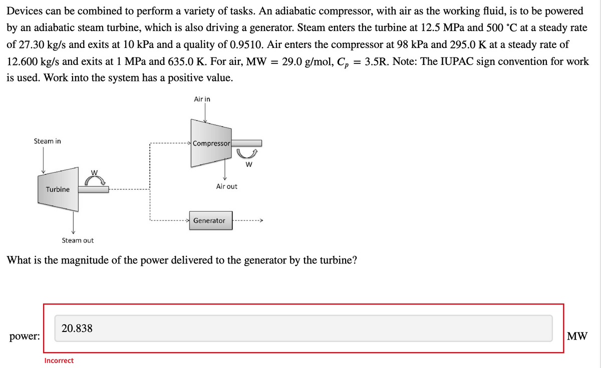 Devices can be combined to perform a variety of tasks. An adiabatic compressor, with air as the working fluid, is to be powered
by an adiabatic steam turbine, which is also driving a generator. Steam enters the turbine at 12.5 MPa and 500 °C at a steady rate
of 27.30 kg/s and exits at 10 kPa and a quality of 0.9510. Air enters the compressor at 98 kPa and 295.0 K at a steady rate of
12.600 kg/s and exits at 1 MPa and 635.0 K. For air, MW = 29.0 g/mol, C, = 3.5R. Note: The IUPAC sign convention for work
is used. Work into the system has a positive value.
Air in
Steam in
Compressor
W
Air out
Turbine
Generator
Steam out
What is the magnitude of the power delivered to the generator by the turbine?
20.838
power:
MW
Incorrect
