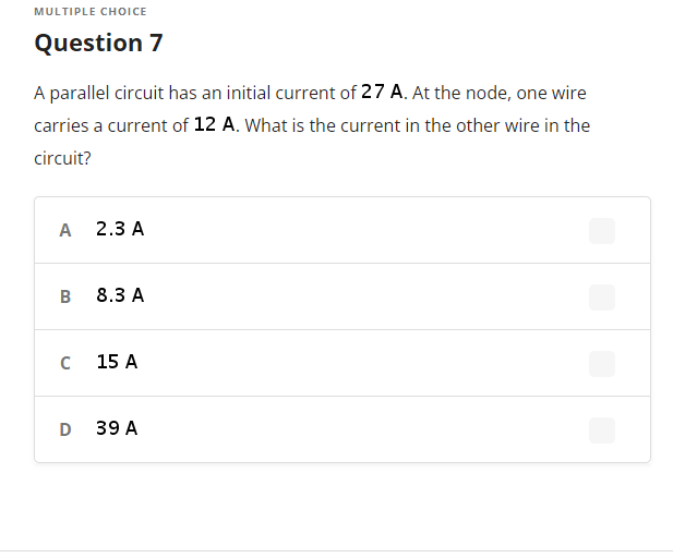 MULTIPLE CHOICE
Question 7
A parallel circuit has an initial current of 27 A. At the node, one wire
carries a current of 12 A. What is the current in the other wire in the
circuit?
A
2.3 A
B
8.3 A
15 A
D 39 A
