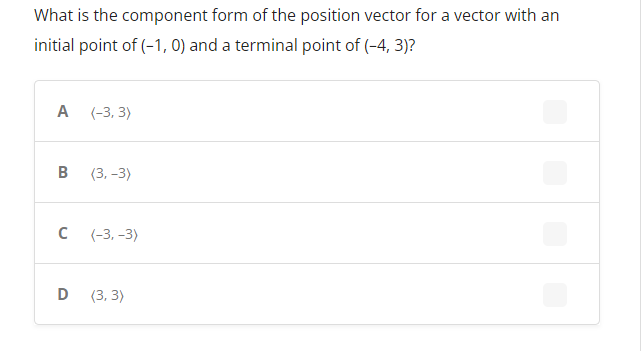 What is the component form of the position vector for a vector with an
initial point of (-1,0) and a terminal point of (-4, 3)?
A
(-3, 3)
B
(3,-3)
C
(-3,-3)
D
(3, 3)