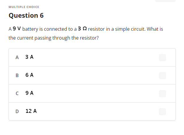 MULTIPLE CHOICE
Question 6
A 9 V battery is connected to a 3 2 resistor in a simple circuit. What is
the current passing through the resistor?
А ЗА
B
6 A
9 A
12 A
